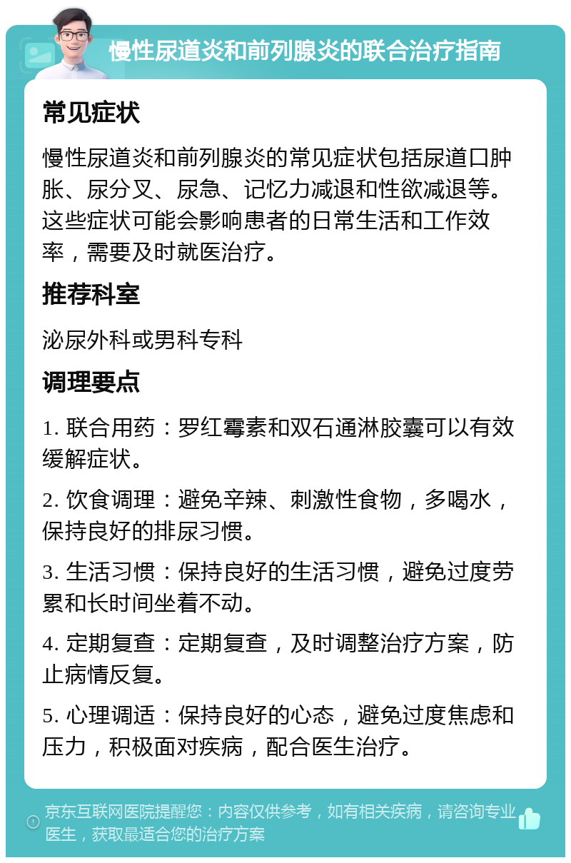 慢性尿道炎和前列腺炎的联合治疗指南 常见症状 慢性尿道炎和前列腺炎的常见症状包括尿道口肿胀、尿分叉、尿急、记忆力减退和性欲减退等。这些症状可能会影响患者的日常生活和工作效率，需要及时就医治疗。 推荐科室 泌尿外科或男科专科 调理要点 1. 联合用药：罗红霉素和双石通淋胶囊可以有效缓解症状。 2. 饮食调理：避免辛辣、刺激性食物，多喝水，保持良好的排尿习惯。 3. 生活习惯：保持良好的生活习惯，避免过度劳累和长时间坐着不动。 4. 定期复查：定期复查，及时调整治疗方案，防止病情反复。 5. 心理调适：保持良好的心态，避免过度焦虑和压力，积极面对疾病，配合医生治疗。