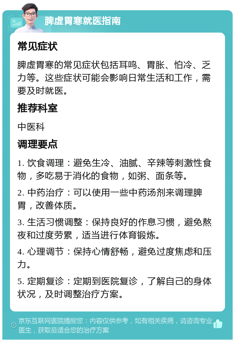 脾虚胃寒就医指南 常见症状 脾虚胃寒的常见症状包括耳鸣、胃胀、怕冷、乏力等。这些症状可能会影响日常生活和工作，需要及时就医。 推荐科室 中医科 调理要点 1. 饮食调理：避免生冷、油腻、辛辣等刺激性食物，多吃易于消化的食物，如粥、面条等。 2. 中药治疗：可以使用一些中药汤剂来调理脾胃，改善体质。 3. 生活习惯调整：保持良好的作息习惯，避免熬夜和过度劳累，适当进行体育锻炼。 4. 心理调节：保持心情舒畅，避免过度焦虑和压力。 5. 定期复诊：定期到医院复诊，了解自己的身体状况，及时调整治疗方案。