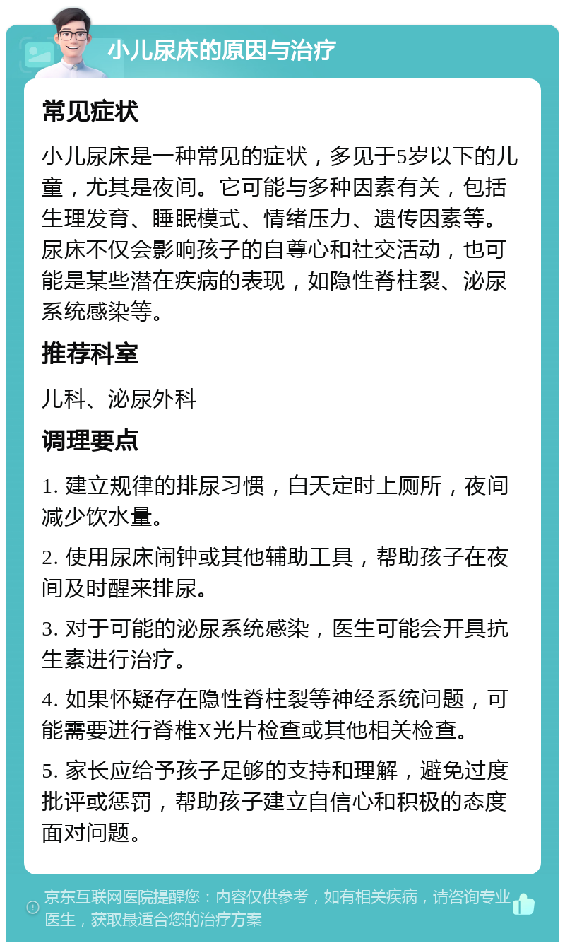 小儿尿床的原因与治疗 常见症状 小儿尿床是一种常见的症状，多见于5岁以下的儿童，尤其是夜间。它可能与多种因素有关，包括生理发育、睡眠模式、情绪压力、遗传因素等。尿床不仅会影响孩子的自尊心和社交活动，也可能是某些潜在疾病的表现，如隐性脊柱裂、泌尿系统感染等。 推荐科室 儿科、泌尿外科 调理要点 1. 建立规律的排尿习惯，白天定时上厕所，夜间减少饮水量。 2. 使用尿床闹钟或其他辅助工具，帮助孩子在夜间及时醒来排尿。 3. 对于可能的泌尿系统感染，医生可能会开具抗生素进行治疗。 4. 如果怀疑存在隐性脊柱裂等神经系统问题，可能需要进行脊椎X光片检查或其他相关检查。 5. 家长应给予孩子足够的支持和理解，避免过度批评或惩罚，帮助孩子建立自信心和积极的态度面对问题。