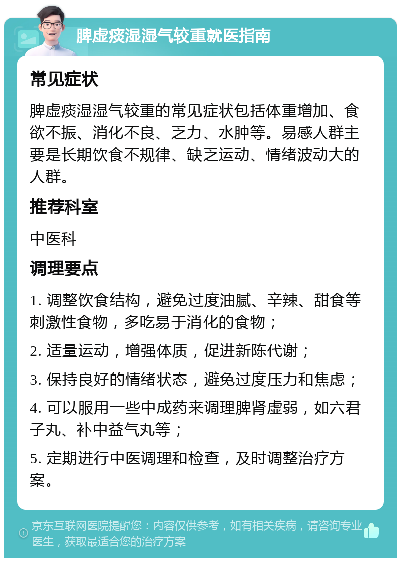 脾虚痰湿湿气较重就医指南 常见症状 脾虚痰湿湿气较重的常见症状包括体重增加、食欲不振、消化不良、乏力、水肿等。易感人群主要是长期饮食不规律、缺乏运动、情绪波动大的人群。 推荐科室 中医科 调理要点 1. 调整饮食结构，避免过度油腻、辛辣、甜食等刺激性食物，多吃易于消化的食物； 2. 适量运动，增强体质，促进新陈代谢； 3. 保持良好的情绪状态，避免过度压力和焦虑； 4. 可以服用一些中成药来调理脾肾虚弱，如六君子丸、补中益气丸等； 5. 定期进行中医调理和检查，及时调整治疗方案。