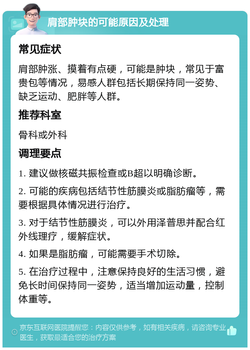 肩部肿块的可能原因及处理 常见症状 肩部肿涨、摸着有点硬，可能是肿块，常见于富贵包等情况，易感人群包括长期保持同一姿势、缺乏运动、肥胖等人群。 推荐科室 骨科或外科 调理要点 1. 建议做核磁共振检查或B超以明确诊断。 2. 可能的疾病包括结节性筋膜炎或脂肪瘤等，需要根据具体情况进行治疗。 3. 对于结节性筋膜炎，可以外用泽普思并配合红外线理疗，缓解症状。 4. 如果是脂肪瘤，可能需要手术切除。 5. 在治疗过程中，注意保持良好的生活习惯，避免长时间保持同一姿势，适当增加运动量，控制体重等。