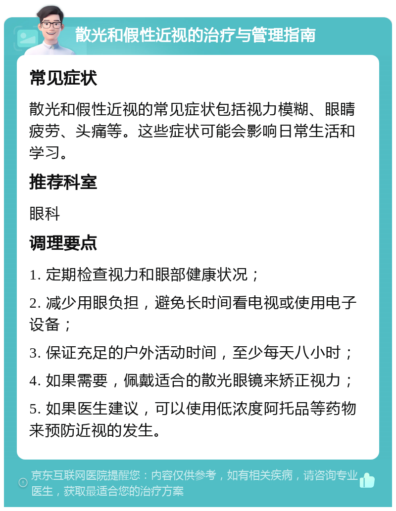 散光和假性近视的治疗与管理指南 常见症状 散光和假性近视的常见症状包括视力模糊、眼睛疲劳、头痛等。这些症状可能会影响日常生活和学习。 推荐科室 眼科 调理要点 1. 定期检查视力和眼部健康状况； 2. 减少用眼负担，避免长时间看电视或使用电子设备； 3. 保证充足的户外活动时间，至少每天八小时； 4. 如果需要，佩戴适合的散光眼镜来矫正视力； 5. 如果医生建议，可以使用低浓度阿托品等药物来预防近视的发生。