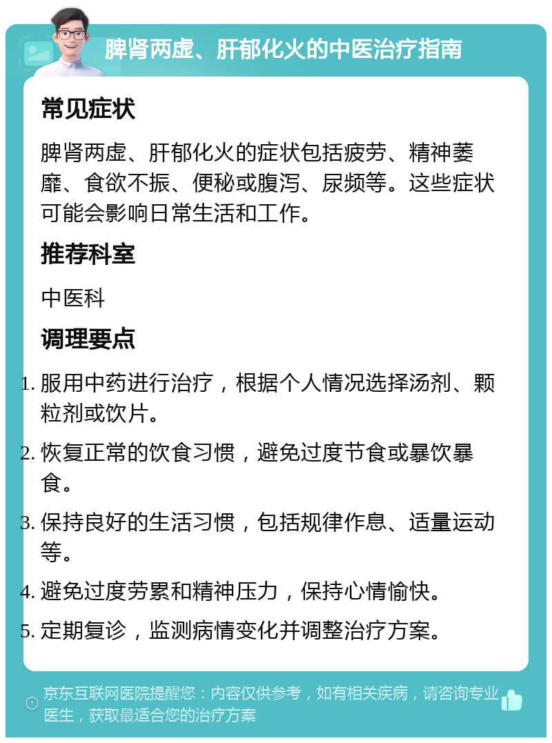 脾肾两虚、肝郁化火的中医治疗指南 常见症状 脾肾两虚、肝郁化火的症状包括疲劳、精神萎靡、食欲不振、便秘或腹泻、尿频等。这些症状可能会影响日常生活和工作。 推荐科室 中医科 调理要点 服用中药进行治疗，根据个人情况选择汤剂、颗粒剂或饮片。 恢复正常的饮食习惯，避免过度节食或暴饮暴食。 保持良好的生活习惯，包括规律作息、适量运动等。 避免过度劳累和精神压力，保持心情愉快。 定期复诊，监测病情变化并调整治疗方案。