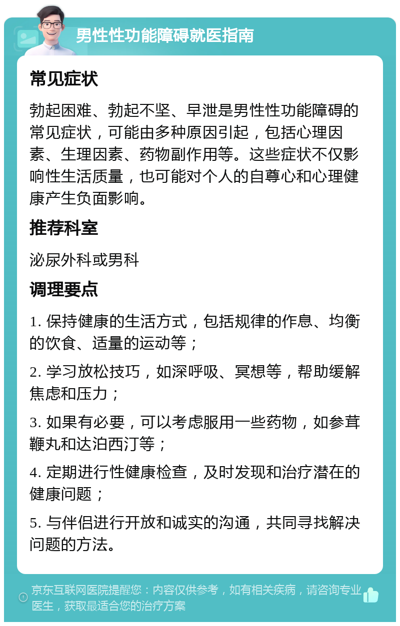 男性性功能障碍就医指南 常见症状 勃起困难、勃起不坚、早泄是男性性功能障碍的常见症状，可能由多种原因引起，包括心理因素、生理因素、药物副作用等。这些症状不仅影响性生活质量，也可能对个人的自尊心和心理健康产生负面影响。 推荐科室 泌尿外科或男科 调理要点 1. 保持健康的生活方式，包括规律的作息、均衡的饮食、适量的运动等； 2. 学习放松技巧，如深呼吸、冥想等，帮助缓解焦虑和压力； 3. 如果有必要，可以考虑服用一些药物，如参茸鞭丸和达泊西汀等； 4. 定期进行性健康检查，及时发现和治疗潜在的健康问题； 5. 与伴侣进行开放和诚实的沟通，共同寻找解决问题的方法。