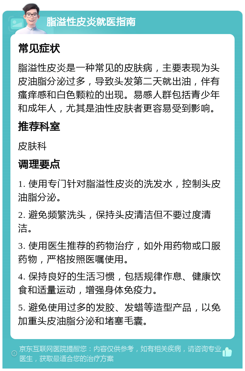 脂溢性皮炎就医指南 常见症状 脂溢性皮炎是一种常见的皮肤病，主要表现为头皮油脂分泌过多，导致头发第二天就出油，伴有瘙痒感和白色颗粒的出现。易感人群包括青少年和成年人，尤其是油性皮肤者更容易受到影响。 推荐科室 皮肤科 调理要点 1. 使用专门针对脂溢性皮炎的洗发水，控制头皮油脂分泌。 2. 避免频繁洗头，保持头皮清洁但不要过度清洁。 3. 使用医生推荐的药物治疗，如外用药物或口服药物，严格按照医嘱使用。 4. 保持良好的生活习惯，包括规律作息、健康饮食和适量运动，增强身体免疫力。 5. 避免使用过多的发胶、发蜡等造型产品，以免加重头皮油脂分泌和堵塞毛囊。