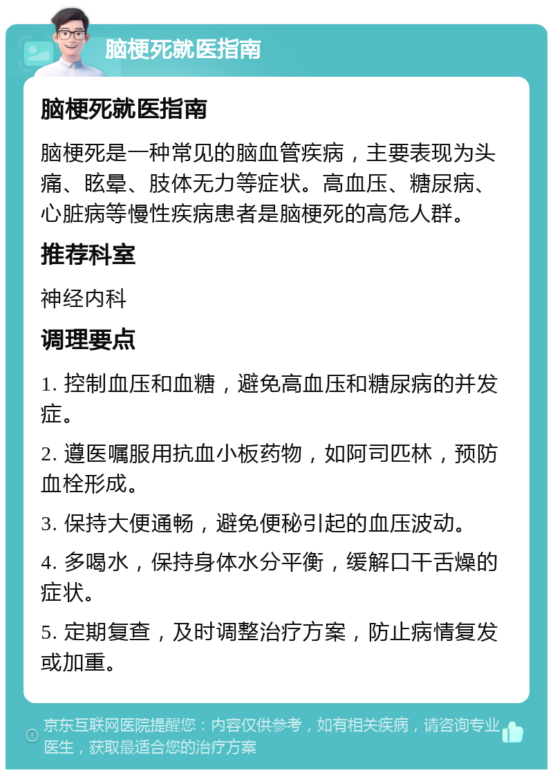 脑梗死就医指南 脑梗死就医指南 脑梗死是一种常见的脑血管疾病，主要表现为头痛、眩晕、肢体无力等症状。高血压、糖尿病、心脏病等慢性疾病患者是脑梗死的高危人群。 推荐科室 神经内科 调理要点 1. 控制血压和血糖，避免高血压和糖尿病的并发症。 2. 遵医嘱服用抗血小板药物，如阿司匹林，预防血栓形成。 3. 保持大便通畅，避免便秘引起的血压波动。 4. 多喝水，保持身体水分平衡，缓解口干舌燥的症状。 5. 定期复查，及时调整治疗方案，防止病情复发或加重。