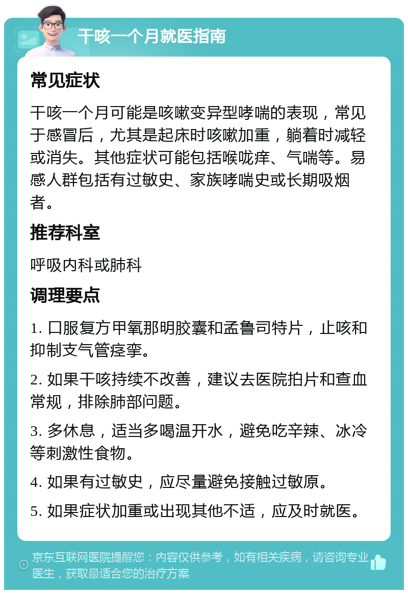 干咳一个月就医指南 常见症状 干咳一个月可能是咳嗽变异型哮喘的表现，常见于感冒后，尤其是起床时咳嗽加重，躺着时减轻或消失。其他症状可能包括喉咙痒、气喘等。易感人群包括有过敏史、家族哮喘史或长期吸烟者。 推荐科室 呼吸内科或肺科 调理要点 1. 口服复方甲氧那明胶囊和孟鲁司特片，止咳和抑制支气管痉挛。 2. 如果干咳持续不改善，建议去医院拍片和查血常规，排除肺部问题。 3. 多休息，适当多喝温开水，避免吃辛辣、冰冷等刺激性食物。 4. 如果有过敏史，应尽量避免接触过敏原。 5. 如果症状加重或出现其他不适，应及时就医。