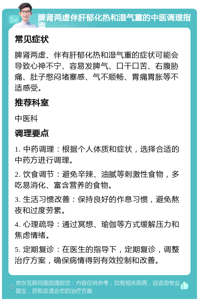 脾肾两虚伴肝郁化热和湿气重的中医调理指南 常见症状 脾肾两虚、伴有肝郁化热和湿气重的症状可能会导致心神不宁、容易发脾气、口干口苦、右腹胁痛、肚子憋闷堵塞感、气不顺畅、胃痛胃胀等不适感受。 推荐科室 中医科 调理要点 1. 中药调理：根据个人体质和症状，选择合适的中药方进行调理。 2. 饮食调节：避免辛辣、油腻等刺激性食物，多吃易消化、富含营养的食物。 3. 生活习惯改善：保持良好的作息习惯，避免熬夜和过度劳累。 4. 心理疏导：通过冥想、瑜伽等方式缓解压力和焦虑情绪。 5. 定期复诊：在医生的指导下，定期复诊，调整治疗方案，确保病情得到有效控制和改善。