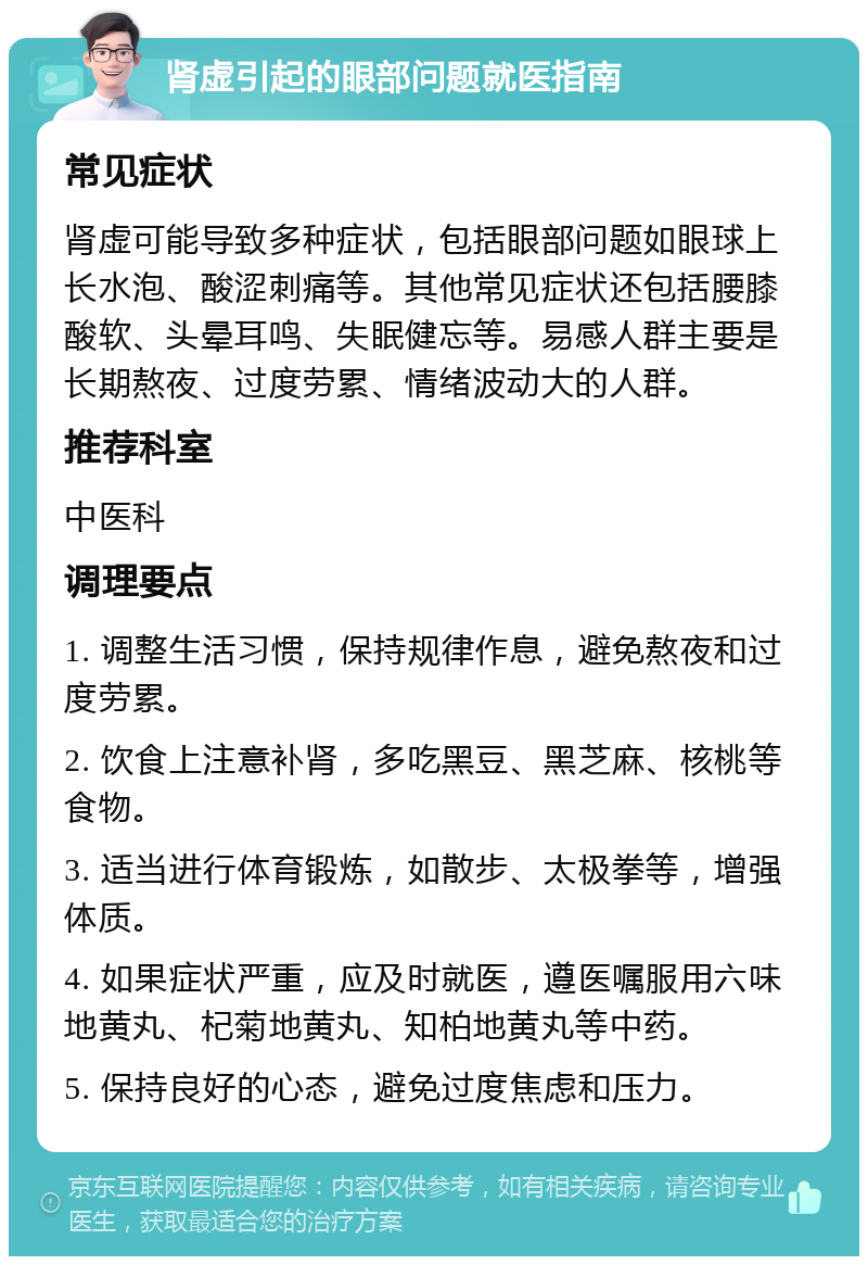 肾虚引起的眼部问题就医指南 常见症状 肾虚可能导致多种症状，包括眼部问题如眼球上长水泡、酸涩刺痛等。其他常见症状还包括腰膝酸软、头晕耳鸣、失眠健忘等。易感人群主要是长期熬夜、过度劳累、情绪波动大的人群。 推荐科室 中医科 调理要点 1. 调整生活习惯，保持规律作息，避免熬夜和过度劳累。 2. 饮食上注意补肾，多吃黑豆、黑芝麻、核桃等食物。 3. 适当进行体育锻炼，如散步、太极拳等，增强体质。 4. 如果症状严重，应及时就医，遵医嘱服用六味地黄丸、杞菊地黄丸、知柏地黄丸等中药。 5. 保持良好的心态，避免过度焦虑和压力。