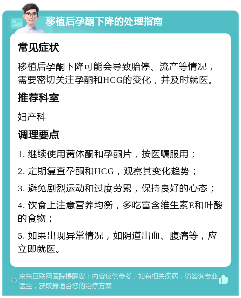 移植后孕酮下降的处理指南 常见症状 移植后孕酮下降可能会导致胎停、流产等情况，需要密切关注孕酮和HCG的变化，并及时就医。 推荐科室 妇产科 调理要点 1. 继续使用黄体酮和孕酮片，按医嘱服用； 2. 定期复查孕酮和HCG，观察其变化趋势； 3. 避免剧烈运动和过度劳累，保持良好的心态； 4. 饮食上注意营养均衡，多吃富含维生素E和叶酸的食物； 5. 如果出现异常情况，如阴道出血、腹痛等，应立即就医。