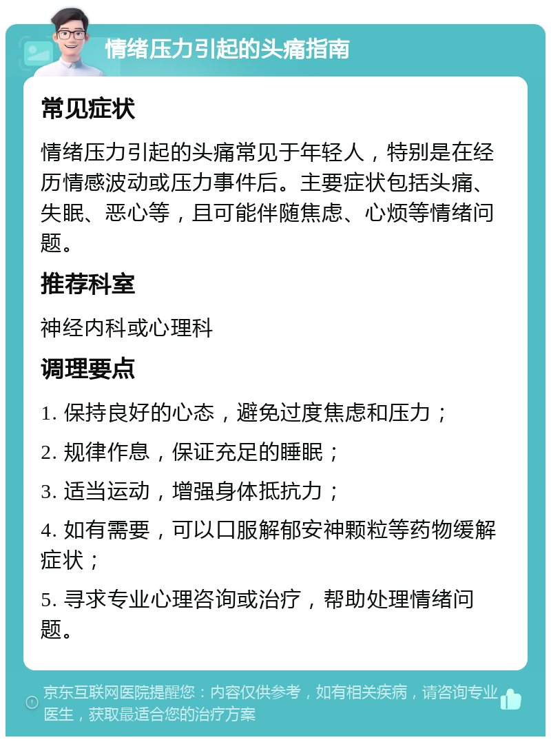 情绪压力引起的头痛指南 常见症状 情绪压力引起的头痛常见于年轻人，特别是在经历情感波动或压力事件后。主要症状包括头痛、失眠、恶心等，且可能伴随焦虑、心烦等情绪问题。 推荐科室 神经内科或心理科 调理要点 1. 保持良好的心态，避免过度焦虑和压力； 2. 规律作息，保证充足的睡眠； 3. 适当运动，增强身体抵抗力； 4. 如有需要，可以口服解郁安神颗粒等药物缓解症状； 5. 寻求专业心理咨询或治疗，帮助处理情绪问题。