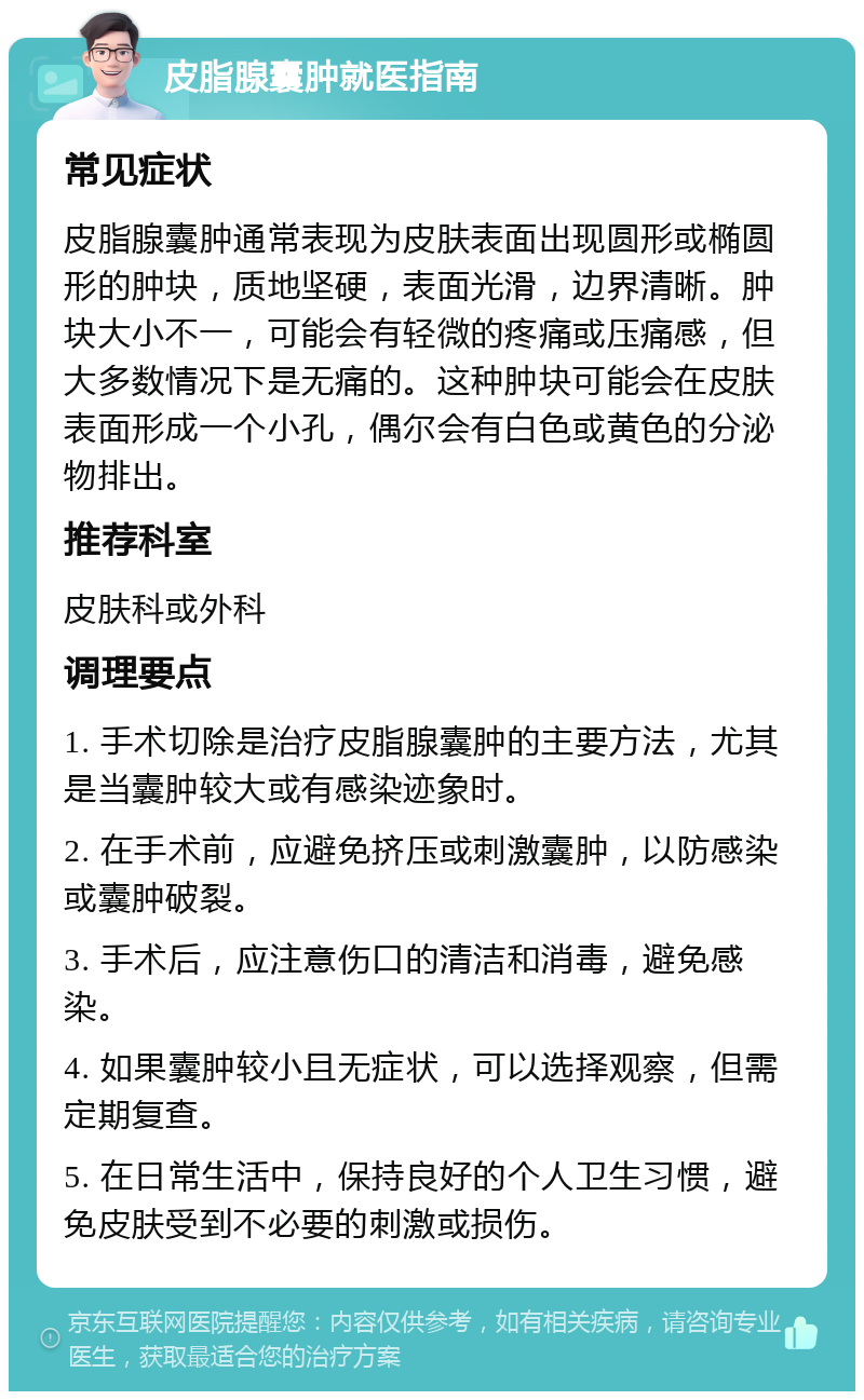 皮脂腺囊肿就医指南 常见症状 皮脂腺囊肿通常表现为皮肤表面出现圆形或椭圆形的肿块，质地坚硬，表面光滑，边界清晰。肿块大小不一，可能会有轻微的疼痛或压痛感，但大多数情况下是无痛的。这种肿块可能会在皮肤表面形成一个小孔，偶尔会有白色或黄色的分泌物排出。 推荐科室 皮肤科或外科 调理要点 1. 手术切除是治疗皮脂腺囊肿的主要方法，尤其是当囊肿较大或有感染迹象时。 2. 在手术前，应避免挤压或刺激囊肿，以防感染或囊肿破裂。 3. 手术后，应注意伤口的清洁和消毒，避免感染。 4. 如果囊肿较小且无症状，可以选择观察，但需定期复查。 5. 在日常生活中，保持良好的个人卫生习惯，避免皮肤受到不必要的刺激或损伤。