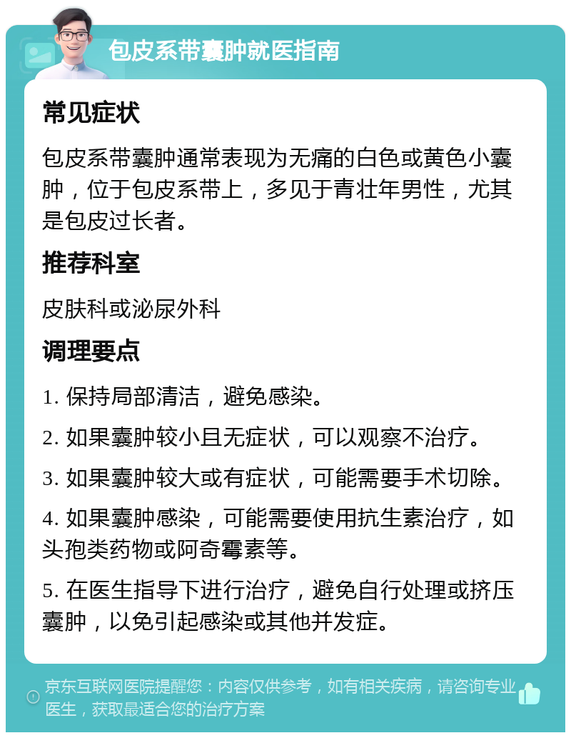 包皮系带囊肿就医指南 常见症状 包皮系带囊肿通常表现为无痛的白色或黄色小囊肿，位于包皮系带上，多见于青壮年男性，尤其是包皮过长者。 推荐科室 皮肤科或泌尿外科 调理要点 1. 保持局部清洁，避免感染。 2. 如果囊肿较小且无症状，可以观察不治疗。 3. 如果囊肿较大或有症状，可能需要手术切除。 4. 如果囊肿感染，可能需要使用抗生素治疗，如头孢类药物或阿奇霉素等。 5. 在医生指导下进行治疗，避免自行处理或挤压囊肿，以免引起感染或其他并发症。