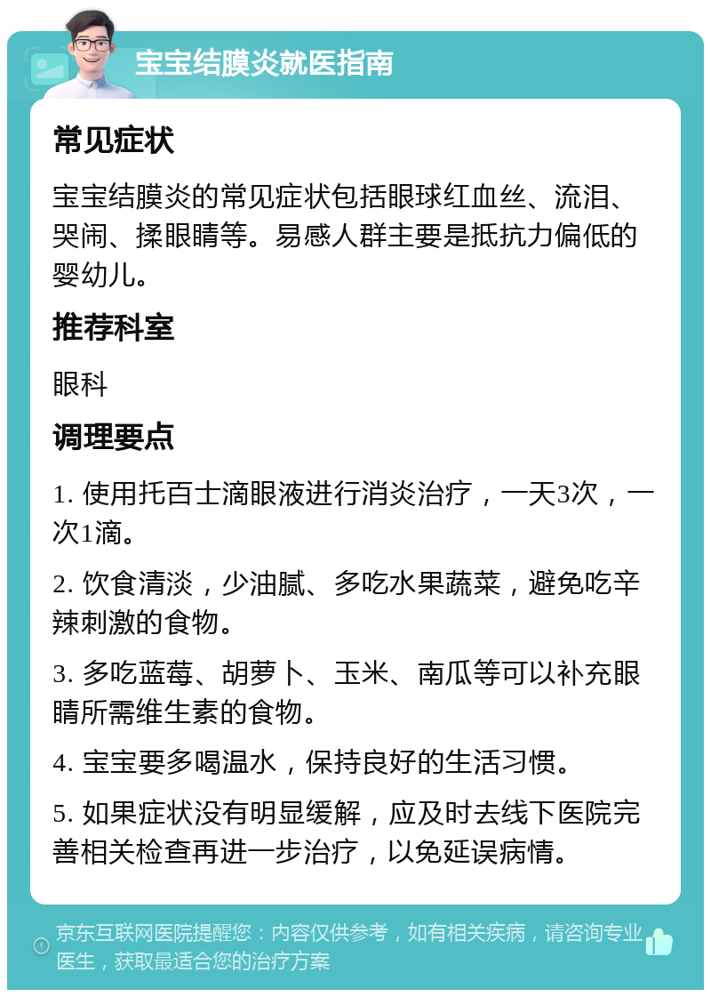 宝宝结膜炎就医指南 常见症状 宝宝结膜炎的常见症状包括眼球红血丝、流泪、哭闹、揉眼睛等。易感人群主要是抵抗力偏低的婴幼儿。 推荐科室 眼科 调理要点 1. 使用托百士滴眼液进行消炎治疗，一天3次，一次1滴。 2. 饮食清淡，少油腻、多吃水果蔬菜，避免吃辛辣刺激的食物。 3. 多吃蓝莓、胡萝卜、玉米、南瓜等可以补充眼睛所需维生素的食物。 4. 宝宝要多喝温水，保持良好的生活习惯。 5. 如果症状没有明显缓解，应及时去线下医院完善相关检查再进一步治疗，以免延误病情。