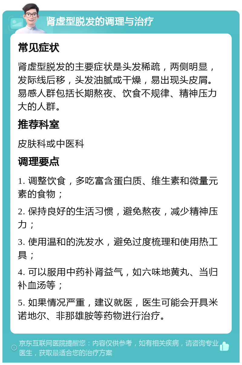 肾虚型脱发的调理与治疗 常见症状 肾虚型脱发的主要症状是头发稀疏，两侧明显，发际线后移，头发油腻或干燥，易出现头皮屑。易感人群包括长期熬夜、饮食不规律、精神压力大的人群。 推荐科室 皮肤科或中医科 调理要点 1. 调整饮食，多吃富含蛋白质、维生素和微量元素的食物； 2. 保持良好的生活习惯，避免熬夜，减少精神压力； 3. 使用温和的洗发水，避免过度梳理和使用热工具； 4. 可以服用中药补肾益气，如六味地黄丸、当归补血汤等； 5. 如果情况严重，建议就医，医生可能会开具米诺地尔、非那雄胺等药物进行治疗。