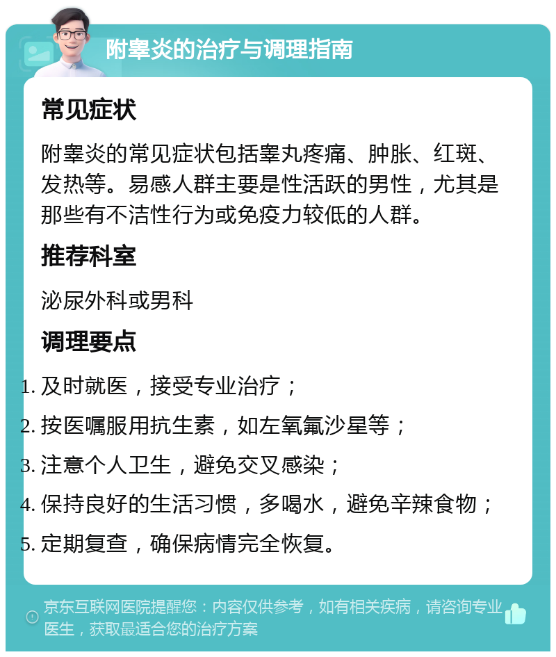 附睾炎的治疗与调理指南 常见症状 附睾炎的常见症状包括睾丸疼痛、肿胀、红斑、发热等。易感人群主要是性活跃的男性，尤其是那些有不洁性行为或免疫力较低的人群。 推荐科室 泌尿外科或男科 调理要点 及时就医，接受专业治疗； 按医嘱服用抗生素，如左氧氟沙星等； 注意个人卫生，避免交叉感染； 保持良好的生活习惯，多喝水，避免辛辣食物； 定期复查，确保病情完全恢复。