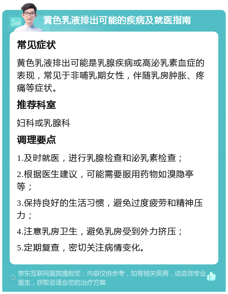 黄色乳液排出可能的疾病及就医指南 常见症状 黄色乳液排出可能是乳腺疾病或高泌乳素血症的表现，常见于非哺乳期女性，伴随乳房肿胀、疼痛等症状。 推荐科室 妇科或乳腺科 调理要点 1.及时就医，进行乳腺检查和泌乳素检查； 2.根据医生建议，可能需要服用药物如溴隐亭等； 3.保持良好的生活习惯，避免过度疲劳和精神压力； 4.注意乳房卫生，避免乳房受到外力挤压； 5.定期复查，密切关注病情变化。