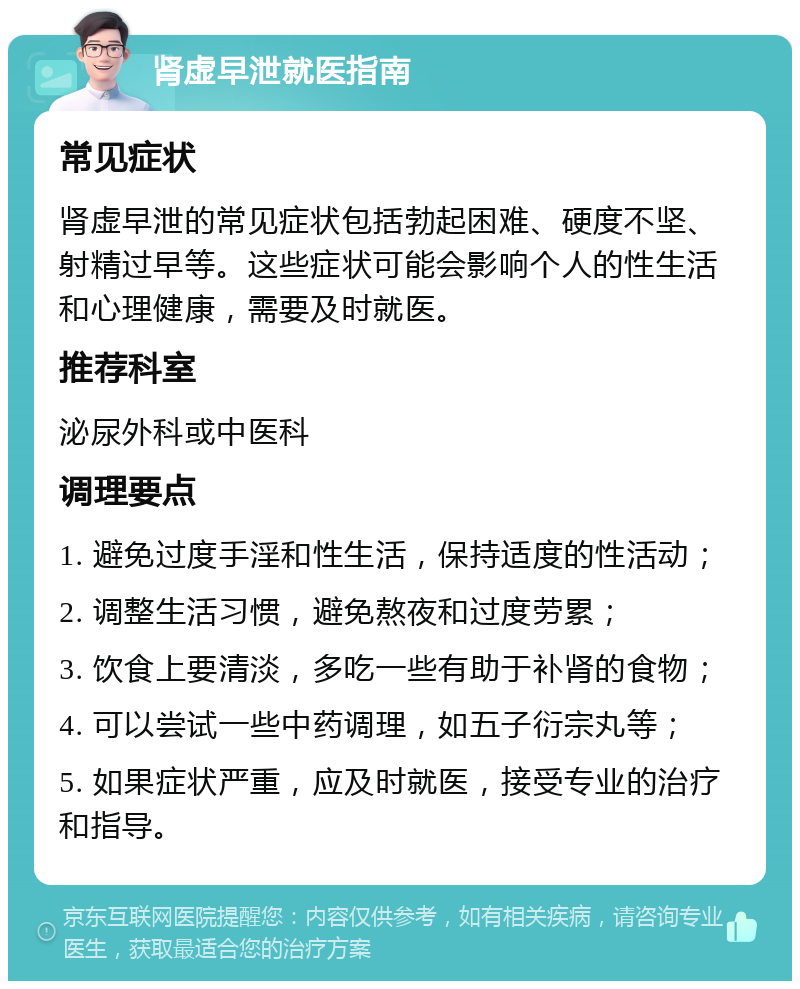 肾虚早泄就医指南 常见症状 肾虚早泄的常见症状包括勃起困难、硬度不坚、射精过早等。这些症状可能会影响个人的性生活和心理健康，需要及时就医。 推荐科室 泌尿外科或中医科 调理要点 1. 避免过度手淫和性生活，保持适度的性活动； 2. 调整生活习惯，避免熬夜和过度劳累； 3. 饮食上要清淡，多吃一些有助于补肾的食物； 4. 可以尝试一些中药调理，如五子衍宗丸等； 5. 如果症状严重，应及时就医，接受专业的治疗和指导。