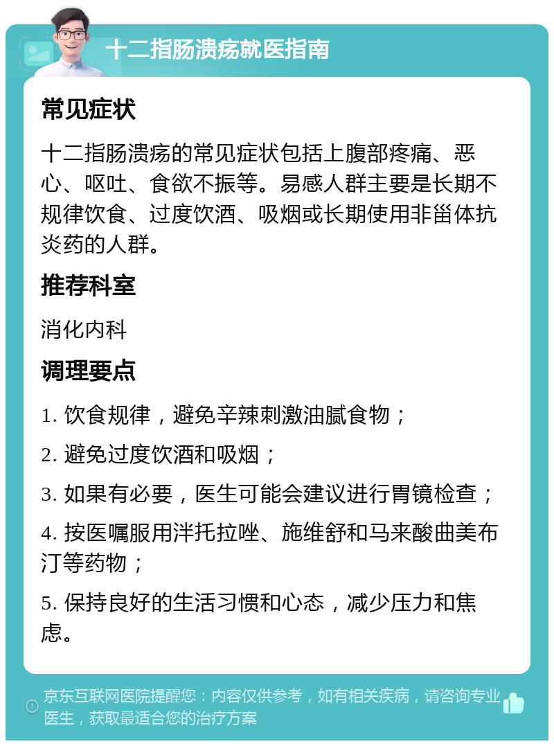 十二指肠溃疡就医指南 常见症状 十二指肠溃疡的常见症状包括上腹部疼痛、恶心、呕吐、食欲不振等。易感人群主要是长期不规律饮食、过度饮酒、吸烟或长期使用非甾体抗炎药的人群。 推荐科室 消化内科 调理要点 1. 饮食规律，避免辛辣刺激油腻食物； 2. 避免过度饮酒和吸烟； 3. 如果有必要，医生可能会建议进行胃镜检查； 4. 按医嘱服用泮托拉唑、施维舒和马来酸曲美布汀等药物； 5. 保持良好的生活习惯和心态，减少压力和焦虑。