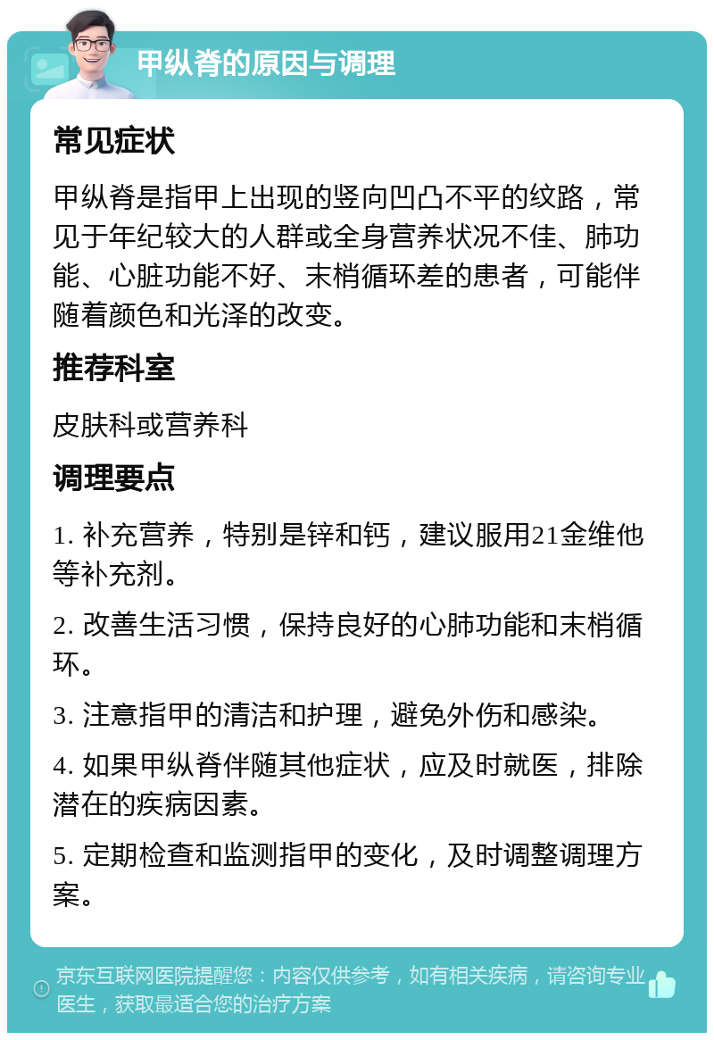 甲纵脊的原因与调理 常见症状 甲纵脊是指甲上出现的竖向凹凸不平的纹路，常见于年纪较大的人群或全身营养状况不佳、肺功能、心脏功能不好、末梢循环差的患者，可能伴随着颜色和光泽的改变。 推荐科室 皮肤科或营养科 调理要点 1. 补充营养，特别是锌和钙，建议服用21金维他等补充剂。 2. 改善生活习惯，保持良好的心肺功能和末梢循环。 3. 注意指甲的清洁和护理，避免外伤和感染。 4. 如果甲纵脊伴随其他症状，应及时就医，排除潜在的疾病因素。 5. 定期检查和监测指甲的变化，及时调整调理方案。