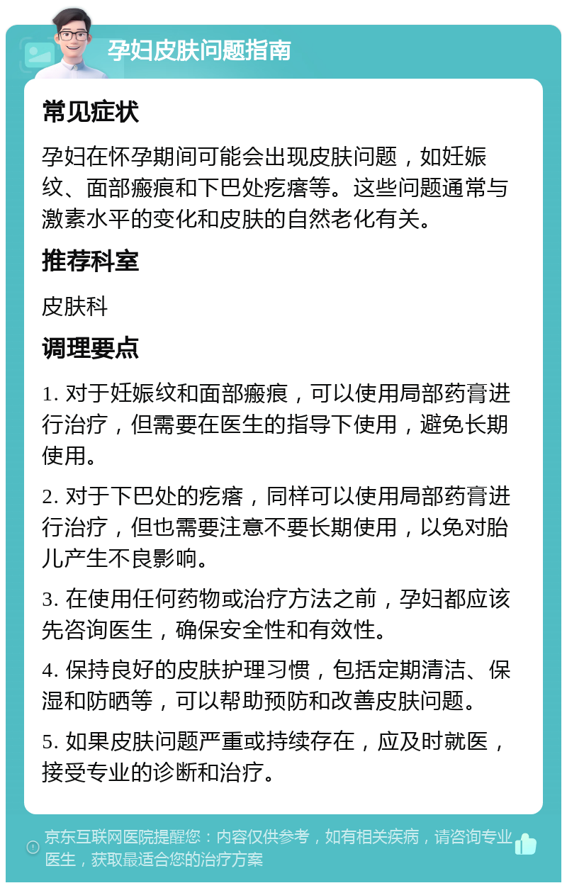 孕妇皮肤问题指南 常见症状 孕妇在怀孕期间可能会出现皮肤问题，如妊娠纹、面部瘢痕和下巴处疙瘩等。这些问题通常与激素水平的变化和皮肤的自然老化有关。 推荐科室 皮肤科 调理要点 1. 对于妊娠纹和面部瘢痕，可以使用局部药膏进行治疗，但需要在医生的指导下使用，避免长期使用。 2. 对于下巴处的疙瘩，同样可以使用局部药膏进行治疗，但也需要注意不要长期使用，以免对胎儿产生不良影响。 3. 在使用任何药物或治疗方法之前，孕妇都应该先咨询医生，确保安全性和有效性。 4. 保持良好的皮肤护理习惯，包括定期清洁、保湿和防晒等，可以帮助预防和改善皮肤问题。 5. 如果皮肤问题严重或持续存在，应及时就医，接受专业的诊断和治疗。