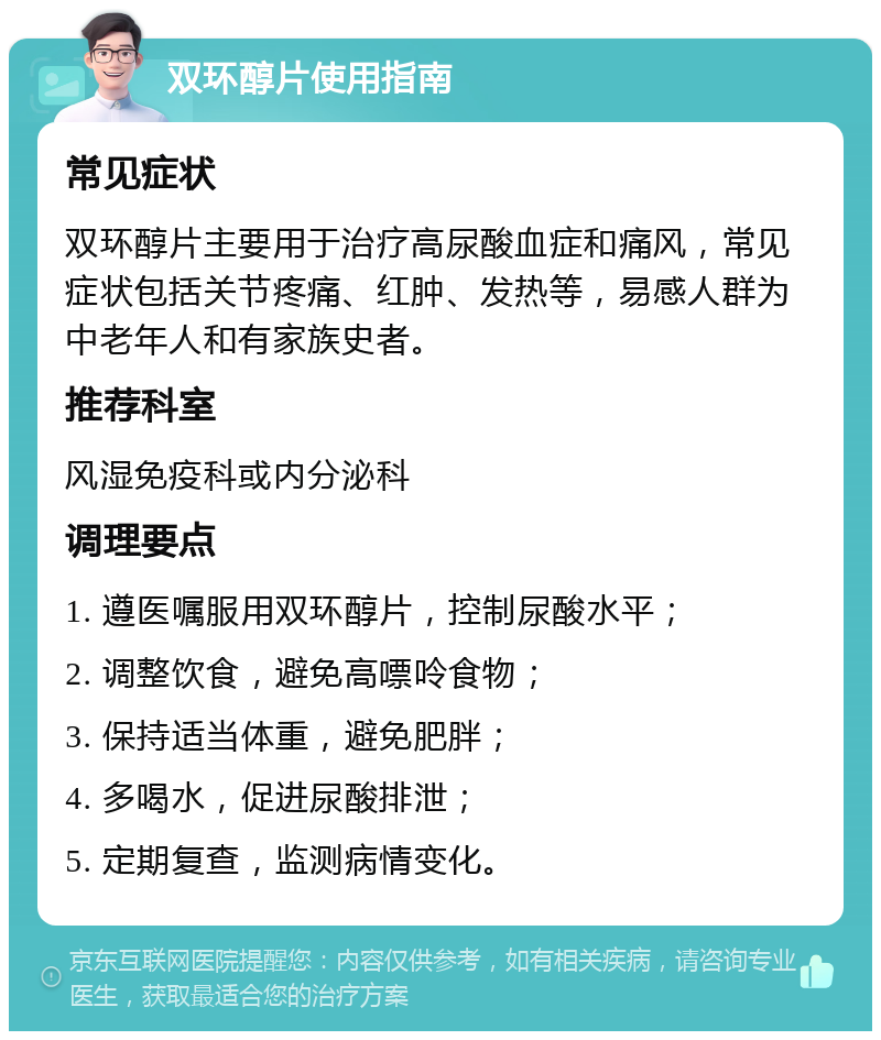 双环醇片使用指南 常见症状 双环醇片主要用于治疗高尿酸血症和痛风，常见症状包括关节疼痛、红肿、发热等，易感人群为中老年人和有家族史者。 推荐科室 风湿免疫科或内分泌科 调理要点 1. 遵医嘱服用双环醇片，控制尿酸水平； 2. 调整饮食，避免高嘌呤食物； 3. 保持适当体重，避免肥胖； 4. 多喝水，促进尿酸排泄； 5. 定期复查，监测病情变化。