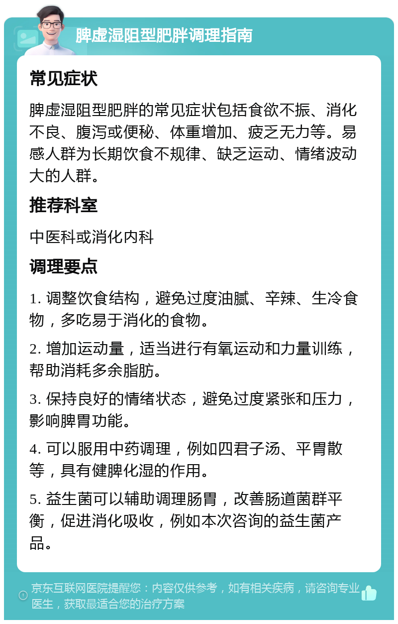 脾虚湿阻型肥胖调理指南 常见症状 脾虚湿阻型肥胖的常见症状包括食欲不振、消化不良、腹泻或便秘、体重增加、疲乏无力等。易感人群为长期饮食不规律、缺乏运动、情绪波动大的人群。 推荐科室 中医科或消化内科 调理要点 1. 调整饮食结构，避免过度油腻、辛辣、生冷食物，多吃易于消化的食物。 2. 增加运动量，适当进行有氧运动和力量训练，帮助消耗多余脂肪。 3. 保持良好的情绪状态，避免过度紧张和压力，影响脾胃功能。 4. 可以服用中药调理，例如四君子汤、平胃散等，具有健脾化湿的作用。 5. 益生菌可以辅助调理肠胃，改善肠道菌群平衡，促进消化吸收，例如本次咨询的益生菌产品。