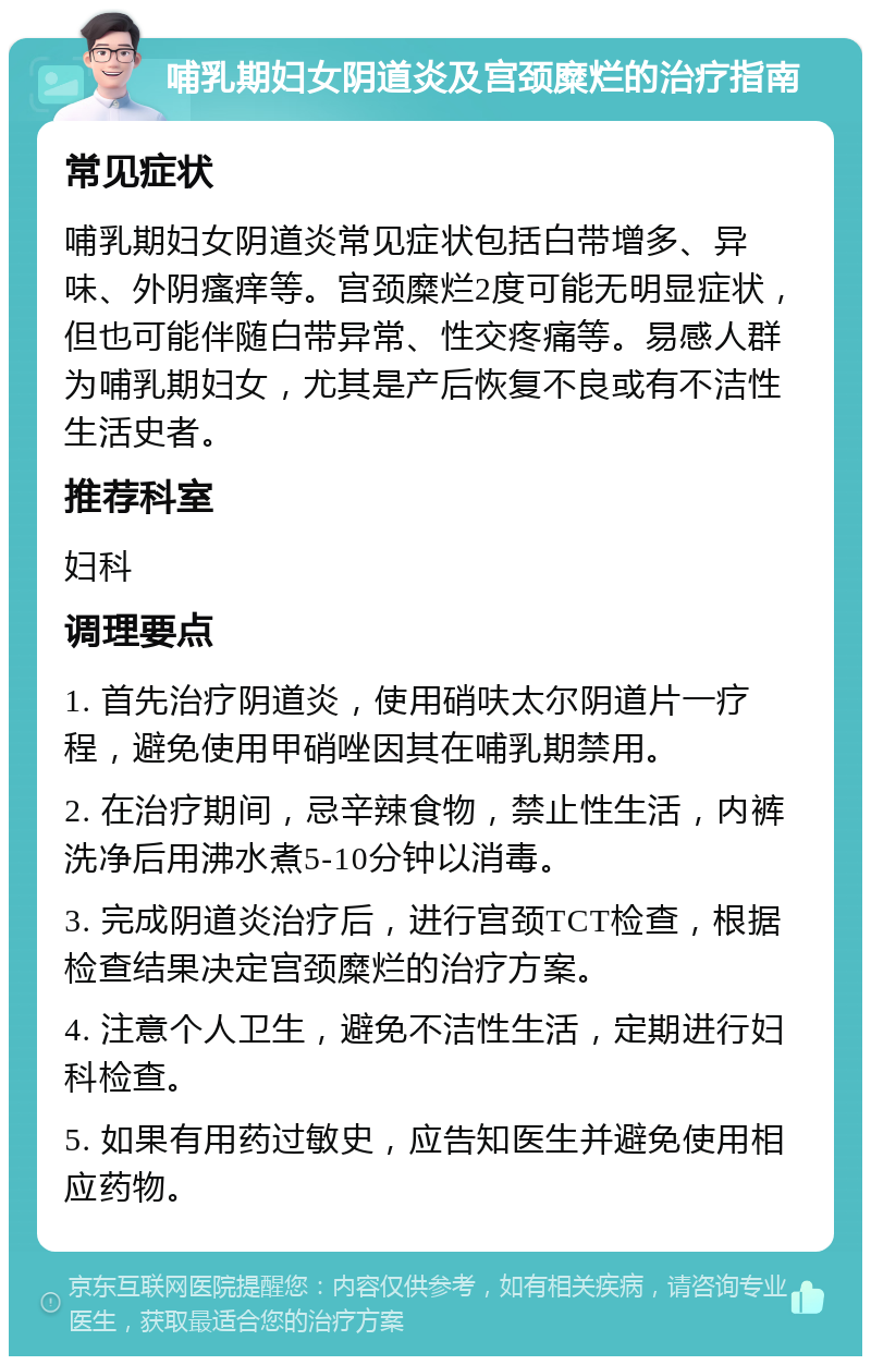 哺乳期妇女阴道炎及宫颈糜烂的治疗指南 常见症状 哺乳期妇女阴道炎常见症状包括白带增多、异味、外阴瘙痒等。宫颈糜烂2度可能无明显症状，但也可能伴随白带异常、性交疼痛等。易感人群为哺乳期妇女，尤其是产后恢复不良或有不洁性生活史者。 推荐科室 妇科 调理要点 1. 首先治疗阴道炎，使用硝呋太尔阴道片一疗程，避免使用甲硝唑因其在哺乳期禁用。 2. 在治疗期间，忌辛辣食物，禁止性生活，内裤洗净后用沸水煮5-10分钟以消毒。 3. 完成阴道炎治疗后，进行宫颈TCT检查，根据检查结果决定宫颈糜烂的治疗方案。 4. 注意个人卫生，避免不洁性生活，定期进行妇科检查。 5. 如果有用药过敏史，应告知医生并避免使用相应药物。