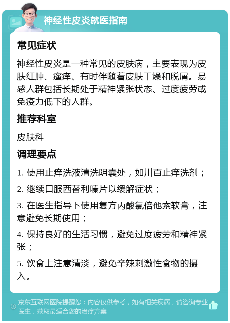 神经性皮炎就医指南 常见症状 神经性皮炎是一种常见的皮肤病，主要表现为皮肤红肿、瘙痒、有时伴随着皮肤干燥和脱屑。易感人群包括长期处于精神紧张状态、过度疲劳或免疫力低下的人群。 推荐科室 皮肤科 调理要点 1. 使用止痒洗液清洗阴囊处，如川百止痒洗剂； 2. 继续口服西替利嗪片以缓解症状； 3. 在医生指导下使用复方丙酸氯倍他索软膏，注意避免长期使用； 4. 保持良好的生活习惯，避免过度疲劳和精神紧张； 5. 饮食上注意清淡，避免辛辣刺激性食物的摄入。