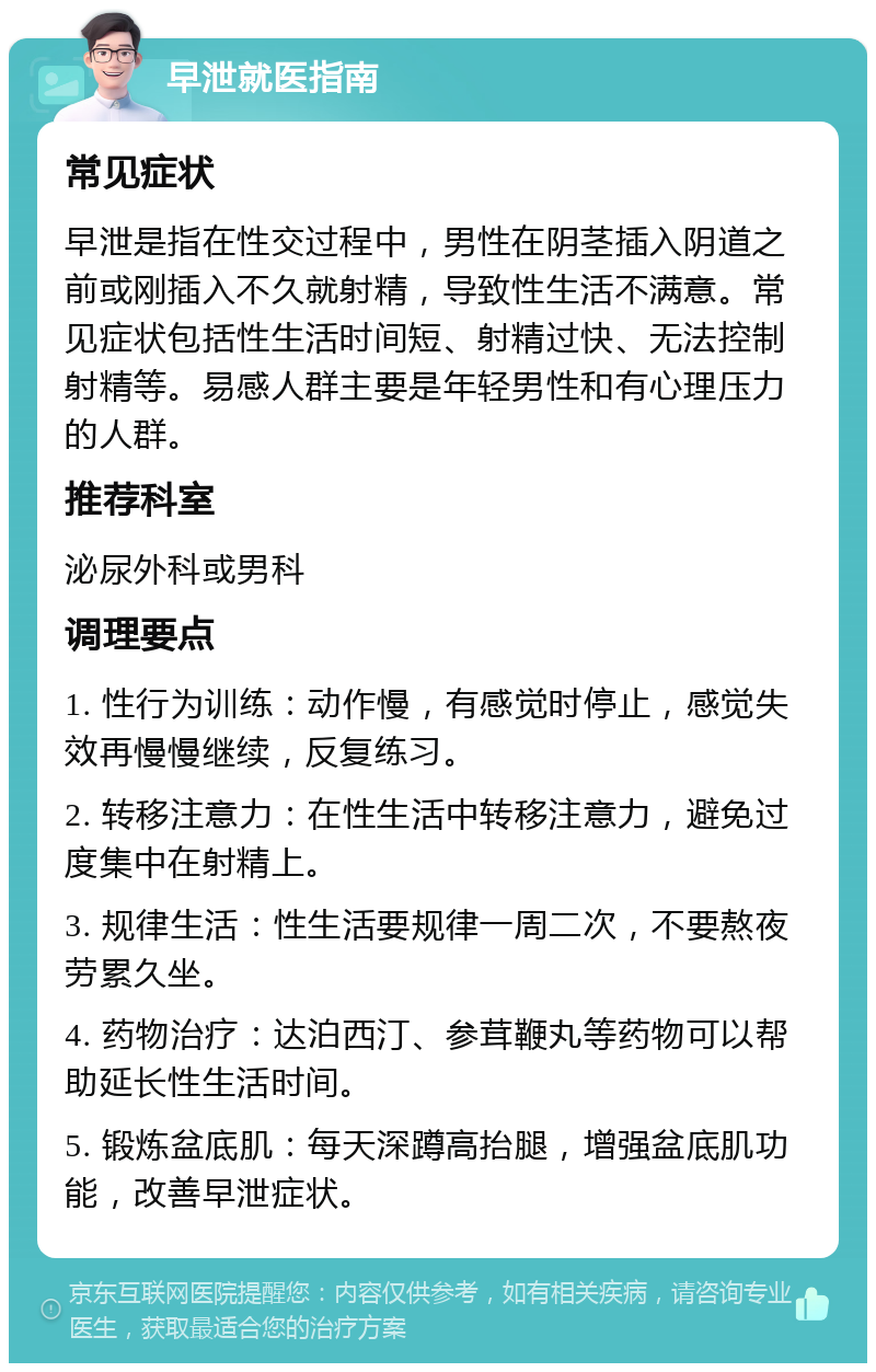 早泄就医指南 常见症状 早泄是指在性交过程中，男性在阴茎插入阴道之前或刚插入不久就射精，导致性生活不满意。常见症状包括性生活时间短、射精过快、无法控制射精等。易感人群主要是年轻男性和有心理压力的人群。 推荐科室 泌尿外科或男科 调理要点 1. 性行为训练：动作慢，有感觉时停止，感觉失效再慢慢继续，反复练习。 2. 转移注意力：在性生活中转移注意力，避免过度集中在射精上。 3. 规律生活：性生活要规律一周二次，不要熬夜劳累久坐。 4. 药物治疗：达泊西汀、参茸鞭丸等药物可以帮助延长性生活时间。 5. 锻炼盆底肌：每天深蹲高抬腿，增强盆底肌功能，改善早泄症状。