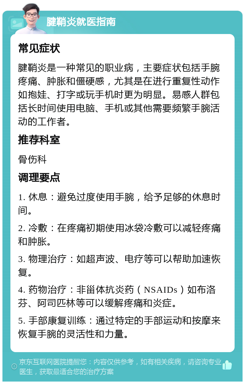 腱鞘炎就医指南 常见症状 腱鞘炎是一种常见的职业病，主要症状包括手腕疼痛、肿胀和僵硬感，尤其是在进行重复性动作如抱娃、打字或玩手机时更为明显。易感人群包括长时间使用电脑、手机或其他需要频繁手腕活动的工作者。 推荐科室 骨伤科 调理要点 1. 休息：避免过度使用手腕，给予足够的休息时间。 2. 冷敷：在疼痛初期使用冰袋冷敷可以减轻疼痛和肿胀。 3. 物理治疗：如超声波、电疗等可以帮助加速恢复。 4. 药物治疗：非甾体抗炎药（NSAIDs）如布洛芬、阿司匹林等可以缓解疼痛和炎症。 5. 手部康复训练：通过特定的手部运动和按摩来恢复手腕的灵活性和力量。