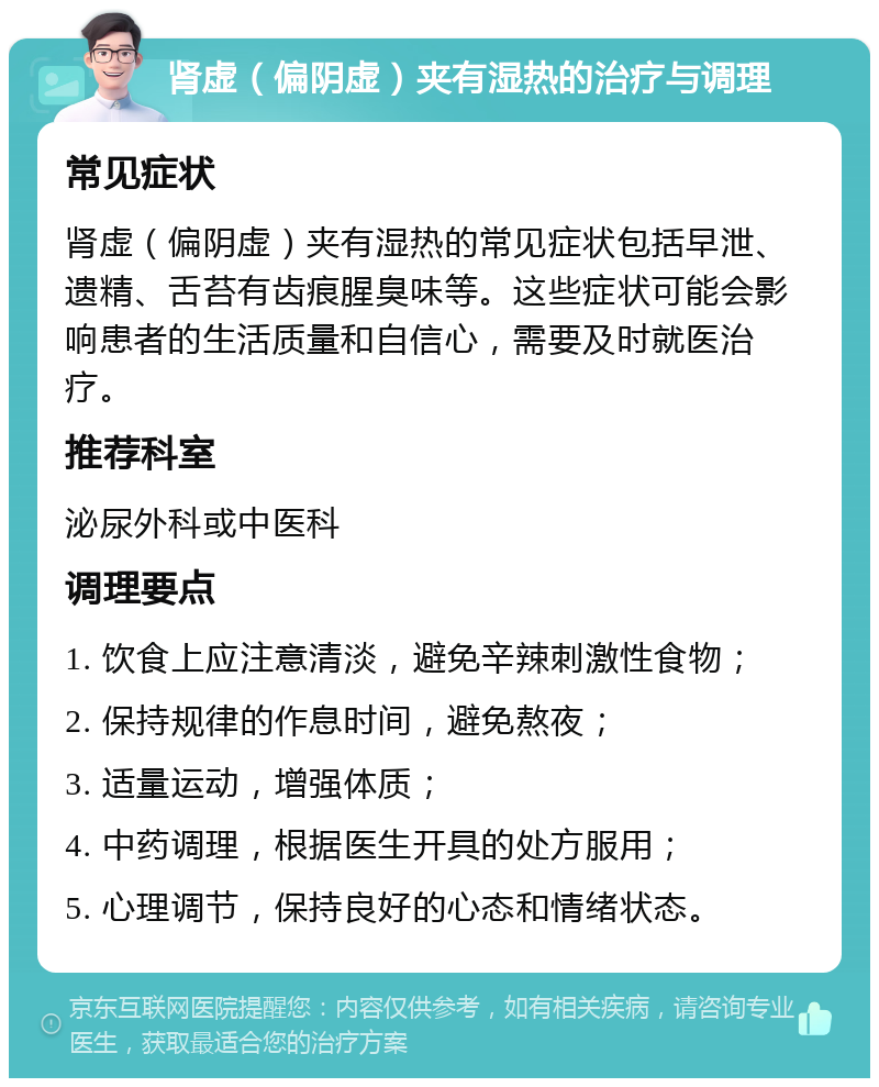 肾虚（偏阴虚）夹有湿热的治疗与调理 常见症状 肾虚（偏阴虚）夹有湿热的常见症状包括早泄、遗精、舌苔有齿痕腥臭味等。这些症状可能会影响患者的生活质量和自信心，需要及时就医治疗。 推荐科室 泌尿外科或中医科 调理要点 1. 饮食上应注意清淡，避免辛辣刺激性食物； 2. 保持规律的作息时间，避免熬夜； 3. 适量运动，增强体质； 4. 中药调理，根据医生开具的处方服用； 5. 心理调节，保持良好的心态和情绪状态。