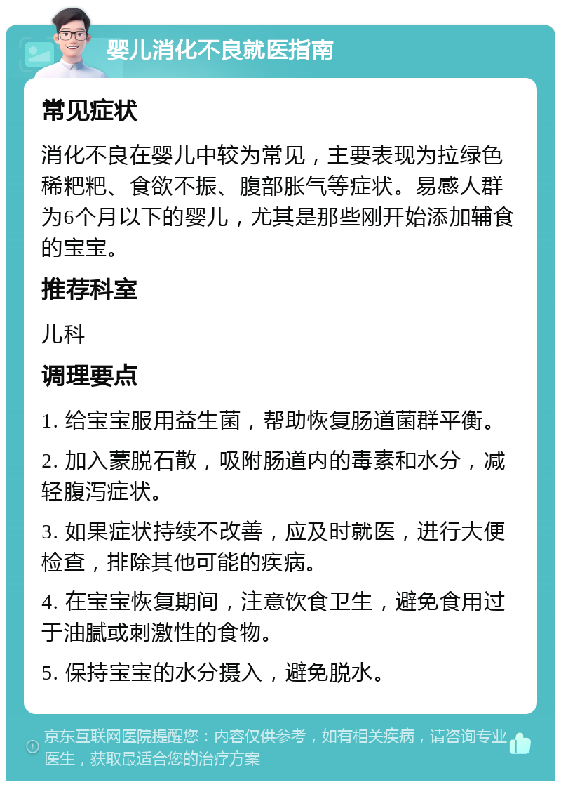 婴儿消化不良就医指南 常见症状 消化不良在婴儿中较为常见，主要表现为拉绿色稀粑粑、食欲不振、腹部胀气等症状。易感人群为6个月以下的婴儿，尤其是那些刚开始添加辅食的宝宝。 推荐科室 儿科 调理要点 1. 给宝宝服用益生菌，帮助恢复肠道菌群平衡。 2. 加入蒙脱石散，吸附肠道内的毒素和水分，减轻腹泻症状。 3. 如果症状持续不改善，应及时就医，进行大便检查，排除其他可能的疾病。 4. 在宝宝恢复期间，注意饮食卫生，避免食用过于油腻或刺激性的食物。 5. 保持宝宝的水分摄入，避免脱水。