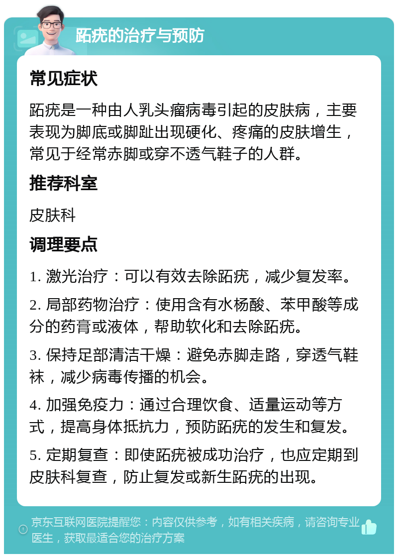 跖疣的治疗与预防 常见症状 跖疣是一种由人乳头瘤病毒引起的皮肤病，主要表现为脚底或脚趾出现硬化、疼痛的皮肤增生，常见于经常赤脚或穿不透气鞋子的人群。 推荐科室 皮肤科 调理要点 1. 激光治疗：可以有效去除跖疣，减少复发率。 2. 局部药物治疗：使用含有水杨酸、苯甲酸等成分的药膏或液体，帮助软化和去除跖疣。 3. 保持足部清洁干燥：避免赤脚走路，穿透气鞋袜，减少病毒传播的机会。 4. 加强免疫力：通过合理饮食、适量运动等方式，提高身体抵抗力，预防跖疣的发生和复发。 5. 定期复查：即使跖疣被成功治疗，也应定期到皮肤科复查，防止复发或新生跖疣的出现。