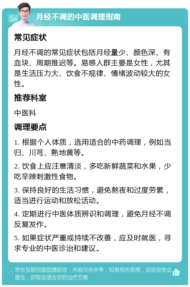 月经不调的中医调理指南 常见症状 月经不调的常见症状包括月经量少、颜色深、有血块、周期推迟等。易感人群主要是女性，尤其是生活压力大、饮食不规律、情绪波动较大的女性。 推荐科室 中医科 调理要点 1. 根据个人体质，选用适合的中药调理，例如当归、川芎、熟地黄等。 2. 饮食上应注意清淡，多吃新鲜蔬菜和水果，少吃辛辣刺激性食物。 3. 保持良好的生活习惯，避免熬夜和过度劳累，适当进行运动和放松活动。 4. 定期进行中医体质辨识和调理，避免月经不调反复发作。 5. 如果症状严重或持续不改善，应及时就医，寻求专业的中医诊治和建议。