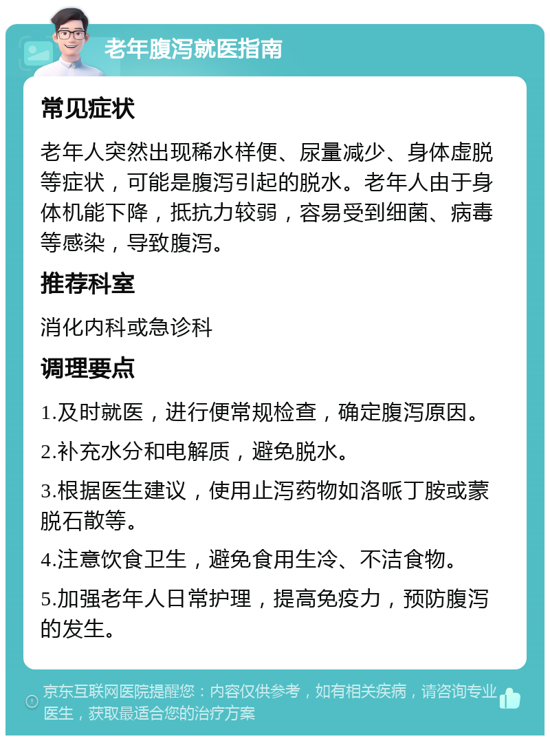 老年腹泻就医指南 常见症状 老年人突然出现稀水样便、尿量减少、身体虚脱等症状，可能是腹泻引起的脱水。老年人由于身体机能下降，抵抗力较弱，容易受到细菌、病毒等感染，导致腹泻。 推荐科室 消化内科或急诊科 调理要点 1.及时就医，进行便常规检查，确定腹泻原因。 2.补充水分和电解质，避免脱水。 3.根据医生建议，使用止泻药物如洛哌丁胺或蒙脱石散等。 4.注意饮食卫生，避免食用生冷、不洁食物。 5.加强老年人日常护理，提高免疫力，预防腹泻的发生。