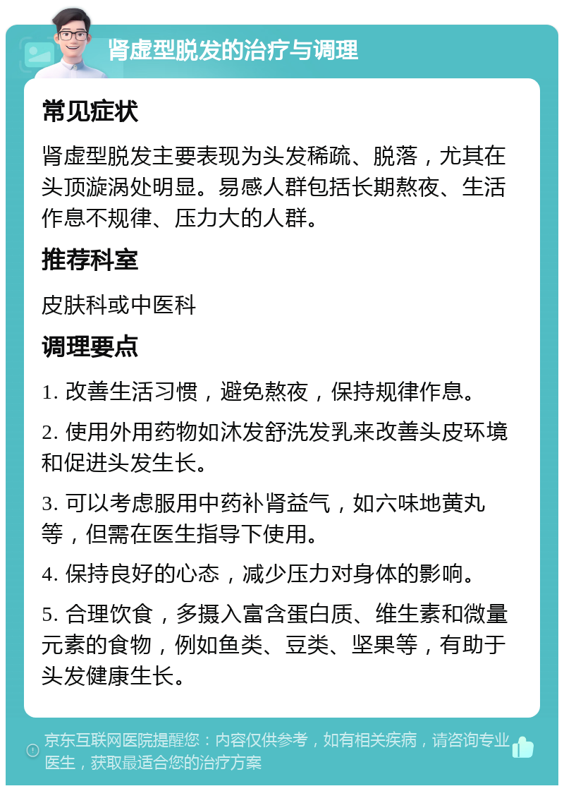 肾虚型脱发的治疗与调理 常见症状 肾虚型脱发主要表现为头发稀疏、脱落，尤其在头顶漩涡处明显。易感人群包括长期熬夜、生活作息不规律、压力大的人群。 推荐科室 皮肤科或中医科 调理要点 1. 改善生活习惯，避免熬夜，保持规律作息。 2. 使用外用药物如沐发舒洗发乳来改善头皮环境和促进头发生长。 3. 可以考虑服用中药补肾益气，如六味地黄丸等，但需在医生指导下使用。 4. 保持良好的心态，减少压力对身体的影响。 5. 合理饮食，多摄入富含蛋白质、维生素和微量元素的食物，例如鱼类、豆类、坚果等，有助于头发健康生长。