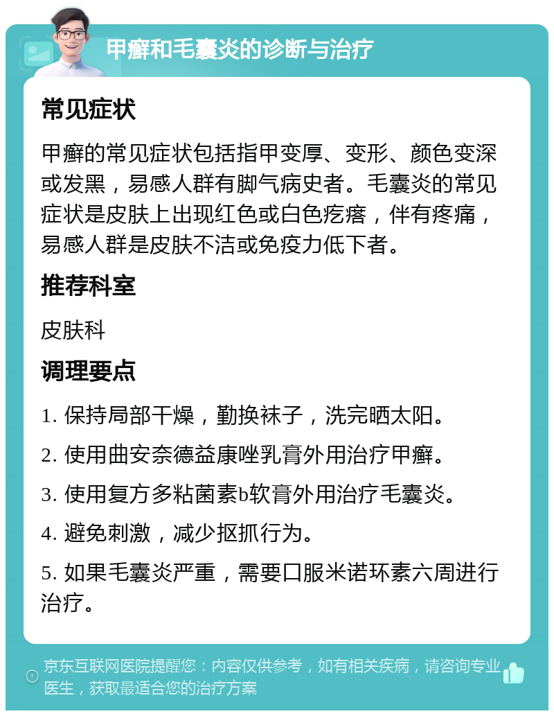 甲癣和毛囊炎的诊断与治疗 常见症状 甲癣的常见症状包括指甲变厚、变形、颜色变深或发黑，易感人群有脚气病史者。毛囊炎的常见症状是皮肤上出现红色或白色疙瘩，伴有疼痛，易感人群是皮肤不洁或免疫力低下者。 推荐科室 皮肤科 调理要点 1. 保持局部干燥，勤换袜子，洗完晒太阳。 2. 使用曲安奈德益康唑乳膏外用治疗甲癣。 3. 使用复方多粘菌素b软膏外用治疗毛囊炎。 4. 避免刺激，减少抠抓行为。 5. 如果毛囊炎严重，需要口服米诺环素六周进行治疗。