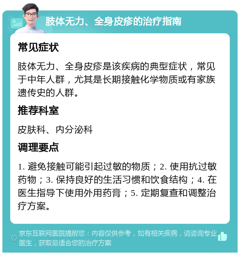 肢体无力、全身皮疹的治疗指南 常见症状 肢体无力、全身皮疹是该疾病的典型症状，常见于中年人群，尤其是长期接触化学物质或有家族遗传史的人群。 推荐科室 皮肤科、内分泌科 调理要点 1. 避免接触可能引起过敏的物质；2. 使用抗过敏药物；3. 保持良好的生活习惯和饮食结构；4. 在医生指导下使用外用药膏；5. 定期复查和调整治疗方案。