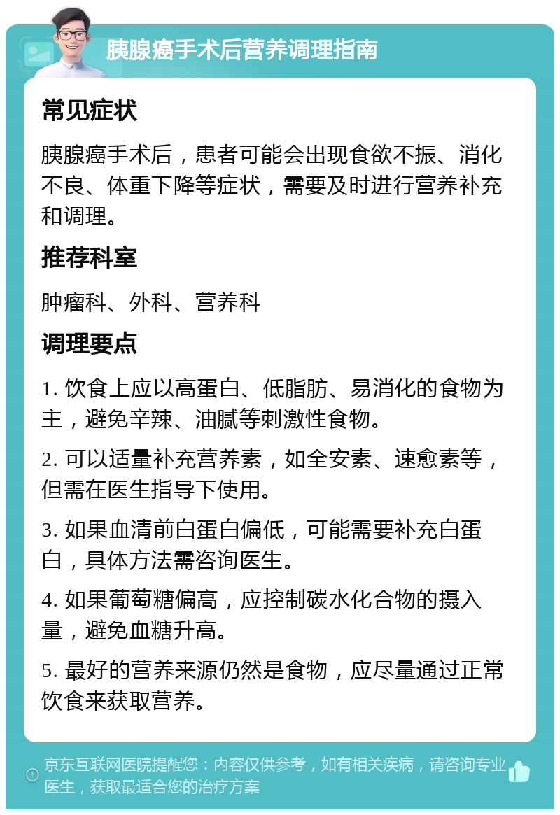 胰腺癌手术后营养调理指南 常见症状 胰腺癌手术后，患者可能会出现食欲不振、消化不良、体重下降等症状，需要及时进行营养补充和调理。 推荐科室 肿瘤科、外科、营养科 调理要点 1. 饮食上应以高蛋白、低脂肪、易消化的食物为主，避免辛辣、油腻等刺激性食物。 2. 可以适量补充营养素，如全安素、速愈素等，但需在医生指导下使用。 3. 如果血清前白蛋白偏低，可能需要补充白蛋白，具体方法需咨询医生。 4. 如果葡萄糖偏高，应控制碳水化合物的摄入量，避免血糖升高。 5. 最好的营养来源仍然是食物，应尽量通过正常饮食来获取营养。