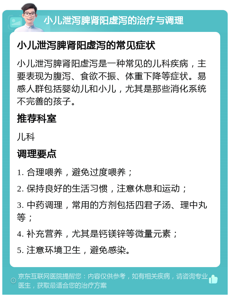 小儿泄泻脾肾阳虚泻的治疗与调理 小儿泄泻脾肾阳虚泻的常见症状 小儿泄泻脾肾阳虚泻是一种常见的儿科疾病，主要表现为腹泻、食欲不振、体重下降等症状。易感人群包括婴幼儿和小儿，尤其是那些消化系统不完善的孩子。 推荐科室 儿科 调理要点 1. 合理喂养，避免过度喂养； 2. 保持良好的生活习惯，注意休息和运动； 3. 中药调理，常用的方剂包括四君子汤、理中丸等； 4. 补充营养，尤其是钙镁锌等微量元素； 5. 注意环境卫生，避免感染。