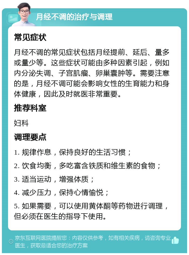 月经不调的治疗与调理 常见症状 月经不调的常见症状包括月经提前、延后、量多或量少等。这些症状可能由多种因素引起，例如内分泌失调、子宫肌瘤、卵巢囊肿等。需要注意的是，月经不调可能会影响女性的生育能力和身体健康，因此及时就医非常重要。 推荐科室 妇科 调理要点 1. 规律作息，保持良好的生活习惯； 2. 饮食均衡，多吃富含铁质和维生素的食物； 3. 适当运动，增强体质； 4. 减少压力，保持心情愉悦； 5. 如果需要，可以使用黄体酮等药物进行调理，但必须在医生的指导下使用。