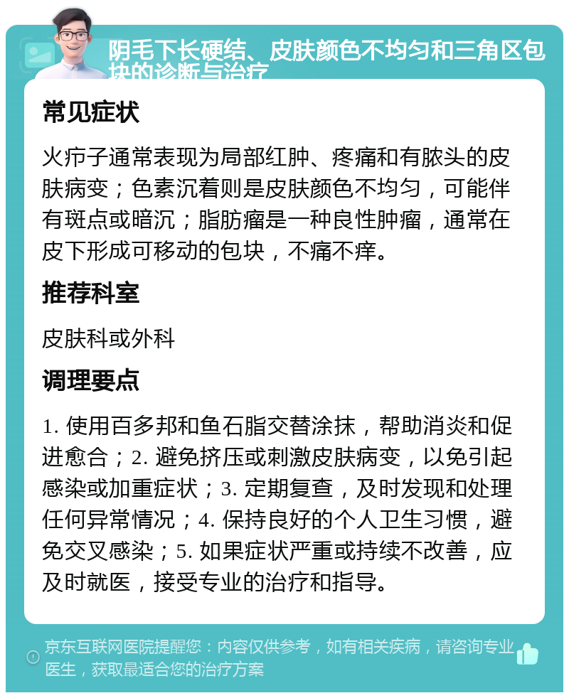 阴毛下长硬结、皮肤颜色不均匀和三角区包块的诊断与治疗 常见症状 火疖子通常表现为局部红肿、疼痛和有脓头的皮肤病变；色素沉着则是皮肤颜色不均匀，可能伴有斑点或暗沉；脂肪瘤是一种良性肿瘤，通常在皮下形成可移动的包块，不痛不痒。 推荐科室 皮肤科或外科 调理要点 1. 使用百多邦和鱼石脂交替涂抹，帮助消炎和促进愈合；2. 避免挤压或刺激皮肤病变，以免引起感染或加重症状；3. 定期复查，及时发现和处理任何异常情况；4. 保持良好的个人卫生习惯，避免交叉感染；5. 如果症状严重或持续不改善，应及时就医，接受专业的治疗和指导。