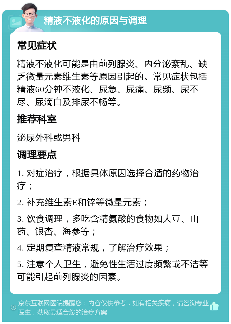 精液不液化的原因与调理 常见症状 精液不液化可能是由前列腺炎、内分泌紊乱、缺乏微量元素维生素等原因引起的。常见症状包括精液60分钟不液化、尿急、尿痛、尿频、尿不尽、尿滴白及排尿不畅等。 推荐科室 泌尿外科或男科 调理要点 1. 对症治疗，根据具体原因选择合适的药物治疗； 2. 补充维生素E和锌等微量元素； 3. 饮食调理，多吃含精氨酸的食物如大豆、山药、银杏、海参等； 4. 定期复查精液常规，了解治疗效果； 5. 注意个人卫生，避免性生活过度频繁或不洁等可能引起前列腺炎的因素。