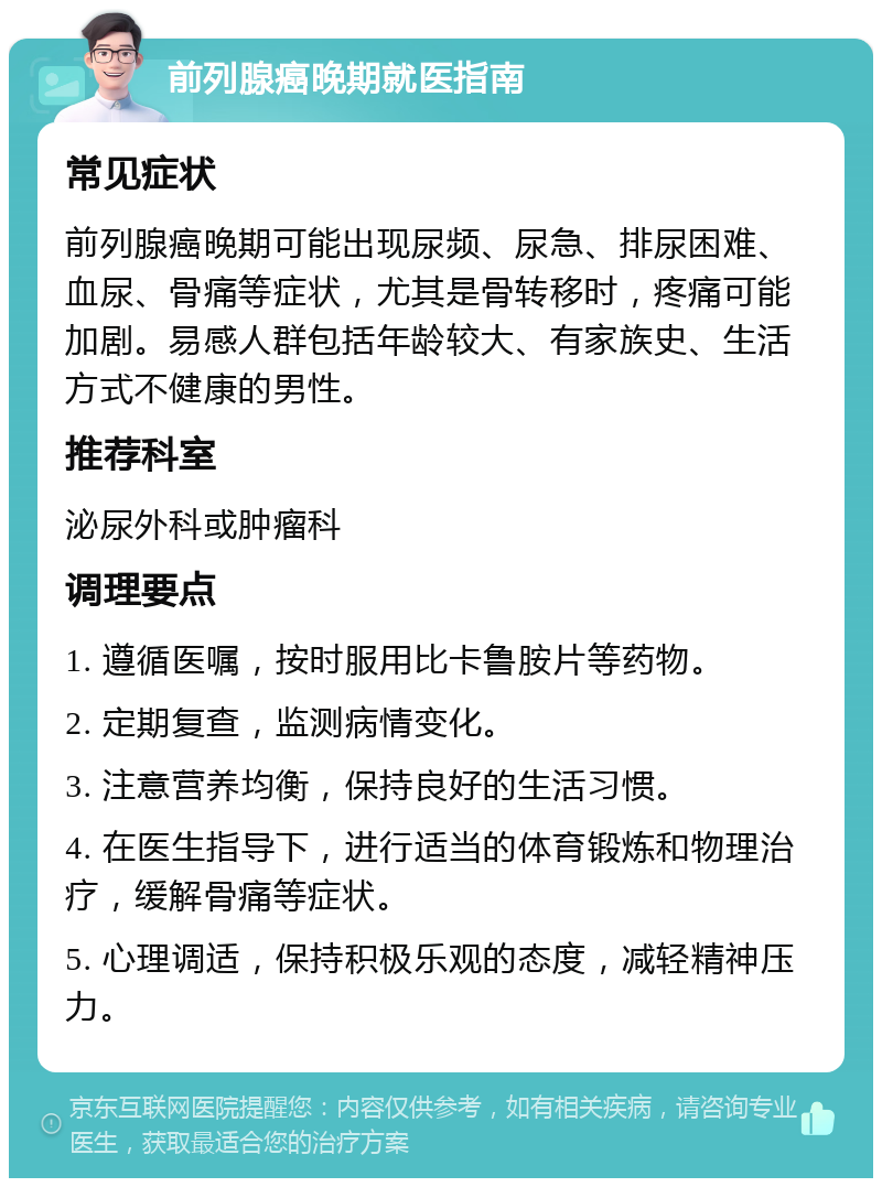 前列腺癌晚期就医指南 常见症状 前列腺癌晚期可能出现尿频、尿急、排尿困难、血尿、骨痛等症状，尤其是骨转移时，疼痛可能加剧。易感人群包括年龄较大、有家族史、生活方式不健康的男性。 推荐科室 泌尿外科或肿瘤科 调理要点 1. 遵循医嘱，按时服用比卡鲁胺片等药物。 2. 定期复查，监测病情变化。 3. 注意营养均衡，保持良好的生活习惯。 4. 在医生指导下，进行适当的体育锻炼和物理治疗，缓解骨痛等症状。 5. 心理调适，保持积极乐观的态度，减轻精神压力。