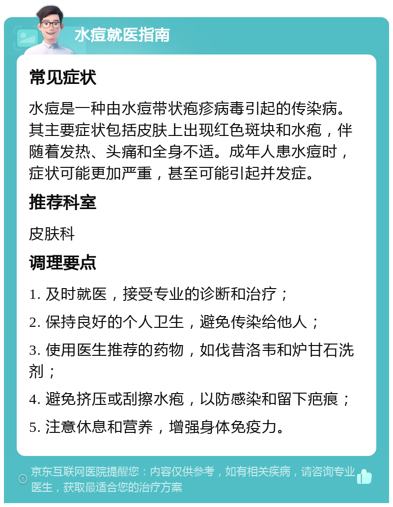 水痘就医指南 常见症状 水痘是一种由水痘带状疱疹病毒引起的传染病。其主要症状包括皮肤上出现红色斑块和水疱，伴随着发热、头痛和全身不适。成年人患水痘时，症状可能更加严重，甚至可能引起并发症。 推荐科室 皮肤科 调理要点 1. 及时就医，接受专业的诊断和治疗； 2. 保持良好的个人卫生，避免传染给他人； 3. 使用医生推荐的药物，如伐昔洛韦和炉甘石洗剂； 4. 避免挤压或刮擦水疱，以防感染和留下疤痕； 5. 注意休息和营养，增强身体免疫力。