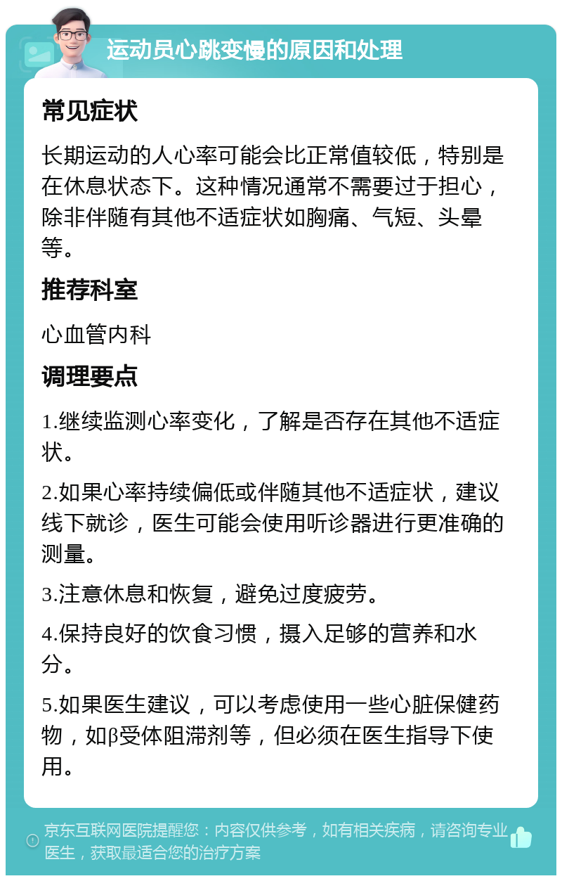 运动员心跳变慢的原因和处理 常见症状 长期运动的人心率可能会比正常值较低，特别是在休息状态下。这种情况通常不需要过于担心，除非伴随有其他不适症状如胸痛、气短、头晕等。 推荐科室 心血管内科 调理要点 1.继续监测心率变化，了解是否存在其他不适症状。 2.如果心率持续偏低或伴随其他不适症状，建议线下就诊，医生可能会使用听诊器进行更准确的测量。 3.注意休息和恢复，避免过度疲劳。 4.保持良好的饮食习惯，摄入足够的营养和水分。 5.如果医生建议，可以考虑使用一些心脏保健药物，如β受体阻滞剂等，但必须在医生指导下使用。