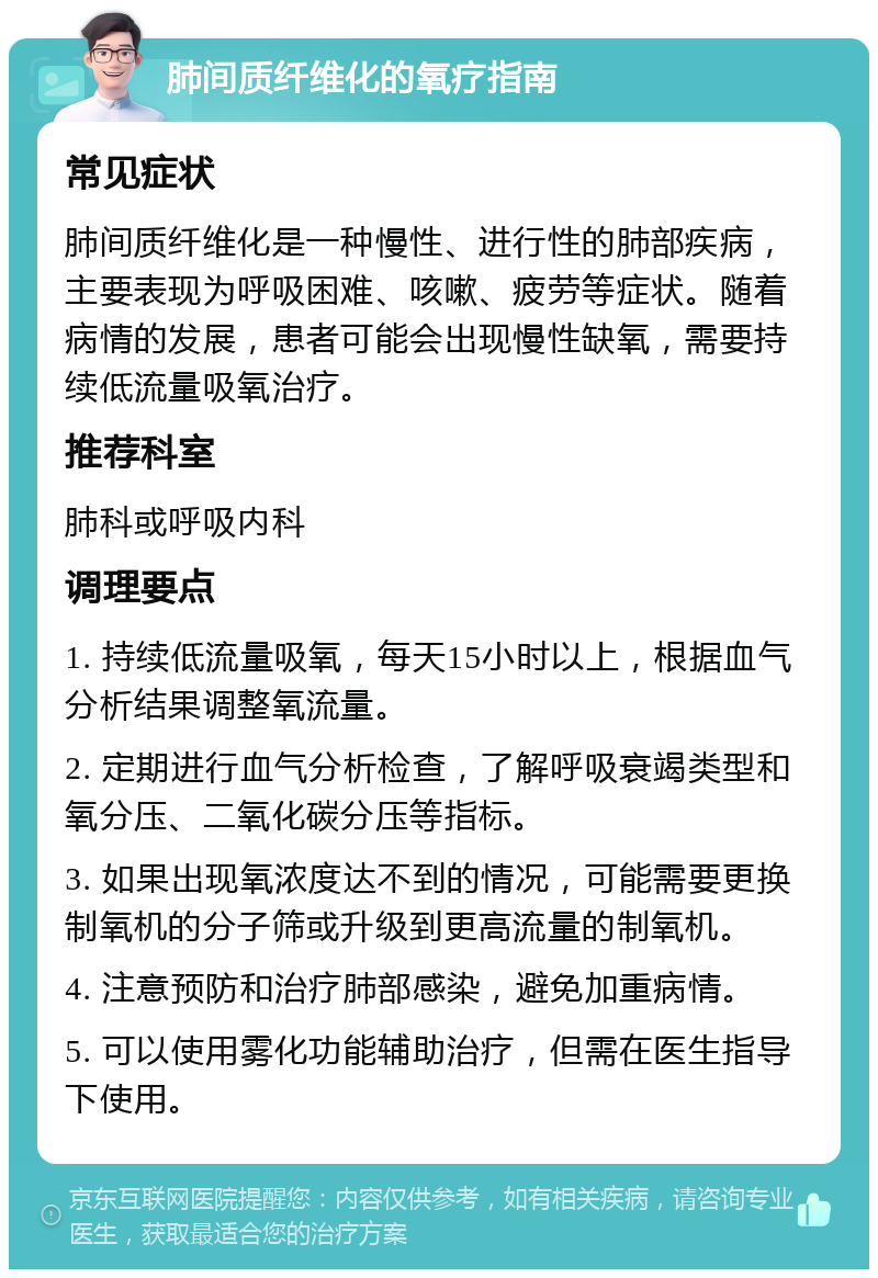 肺间质纤维化的氧疗指南 常见症状 肺间质纤维化是一种慢性、进行性的肺部疾病，主要表现为呼吸困难、咳嗽、疲劳等症状。随着病情的发展，患者可能会出现慢性缺氧，需要持续低流量吸氧治疗。 推荐科室 肺科或呼吸内科 调理要点 1. 持续低流量吸氧，每天15小时以上，根据血气分析结果调整氧流量。 2. 定期进行血气分析检查，了解呼吸衰竭类型和氧分压、二氧化碳分压等指标。 3. 如果出现氧浓度达不到的情况，可能需要更换制氧机的分子筛或升级到更高流量的制氧机。 4. 注意预防和治疗肺部感染，避免加重病情。 5. 可以使用雾化功能辅助治疗，但需在医生指导下使用。