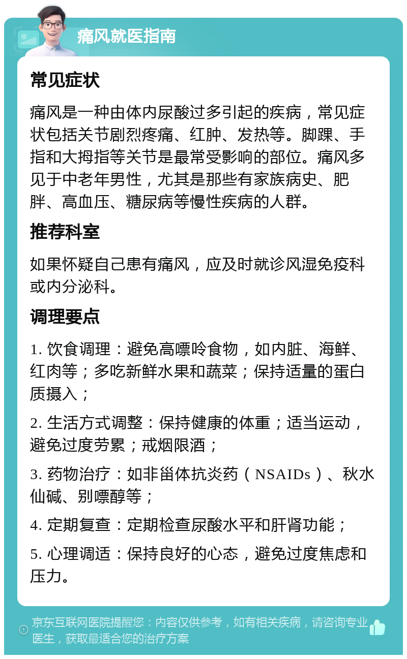 痛风就医指南 常见症状 痛风是一种由体内尿酸过多引起的疾病，常见症状包括关节剧烈疼痛、红肿、发热等。脚踝、手指和大拇指等关节是最常受影响的部位。痛风多见于中老年男性，尤其是那些有家族病史、肥胖、高血压、糖尿病等慢性疾病的人群。 推荐科室 如果怀疑自己患有痛风，应及时就诊风湿免疫科或内分泌科。 调理要点 1. 饮食调理：避免高嘌呤食物，如内脏、海鲜、红肉等；多吃新鲜水果和蔬菜；保持适量的蛋白质摄入； 2. 生活方式调整：保持健康的体重；适当运动，避免过度劳累；戒烟限酒； 3. 药物治疗：如非甾体抗炎药（NSAIDs）、秋水仙碱、别嘌醇等； 4. 定期复查：定期检查尿酸水平和肝肾功能； 5. 心理调适：保持良好的心态，避免过度焦虑和压力。