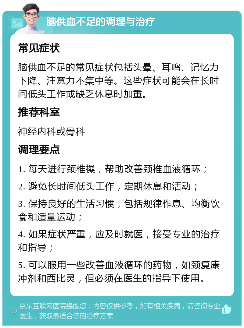 脑供血不足的调理与治疗 常见症状 脑供血不足的常见症状包括头晕、耳鸣、记忆力下降、注意力不集中等。这些症状可能会在长时间低头工作或缺乏休息时加重。 推荐科室 神经内科或骨科 调理要点 1. 每天进行颈椎操，帮助改善颈椎血液循环； 2. 避免长时间低头工作，定期休息和活动； 3. 保持良好的生活习惯，包括规律作息、均衡饮食和适量运动； 4. 如果症状严重，应及时就医，接受专业的治疗和指导； 5. 可以服用一些改善血液循环的药物，如颈复康冲剂和西比灵，但必须在医生的指导下使用。